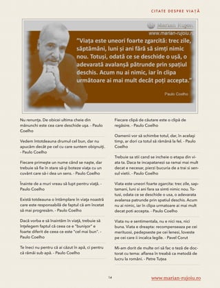 Nu renunţa. De obicei ultima cheie din 
mănunchi este cea care deschide uşa. - Paulo 
Coelho 
Vedem întotdeauna drumul cel bun, dar nu 
apucăm decât pe cel cu care suntem obişnuiţi. 
- Paulo Coelho 
Fiecare primeşte un nume când se naşte, dar 
trebuie să fie în stare să-şi boteze viaţa cu un 
cuvânt care să-i dea un sens. - Paulo Coelho 
Înainte de a muri vreau să lupt pentru viaţă. - 
Paulo Coelho 
Există totdeauna o întâmplare în viaţa noastră 
care este responsabilă de faptul că am încetat 
să mai progresăm. - Paulo Coelho 
Dacă vorba e să înaintăm în viaţă, trebuie să 
înţelegem faptul că ceea ce e "bunişor" e 
foarte diferit de ceea ce este "cel mai bun". - 
Paulo Coelho 
Te îneci nu pentru că ai căzut în apă, ci pentru 
că rămâi sub apă. - Paulo Coelho 
C I TAT E D E S P R E V I A Ț Ă 
Fiecare clipă de căutare este o clipă de 
regăsire. - Paulo Coelho 
Oamenii vor să schimbe totul, dar, în acelaşi 
timp, ar dori ca totul să rămână la fel. - Paulo 
Coelho 
Trebuie sa stii cand se incheie o etapa din vi-ata 
ta. Daca te incapatanezi sa ramai mai mult 
decat e necesar, pierzi bucuria de a trai si sen-sul 
vietii. - Paulo Coelho 
Viata este uneori foarte zgarcita: trec zile, sap-tamani, 
luni si ani fara sa simti nimic nou. To-tusi, 
odata ce se deschide o usa, o adevarata 
avalansa patrunde prin spatiul deschis. Acum 
nu ai nimic, iar în clipa urmatoare ai mai mult 
decat poti accepta. - Paulo Coelho 
Viata nu e sentimentala, nu e nici rea, nici 
buna. Viata e dreapta: recompenseaza pe cei 
merituosi, pedepseste pe cei lenesi, loveste 
pe cei care ii incalca legile. - Pavel Corut 
Mi-am dorit de multe ori să fac o teză de doc-torat 
cu tema: aflarea în treabă ca metodă de 
lucru la români. - Petre Tuțea 
14 www.marian-rujoiu.ro 
 