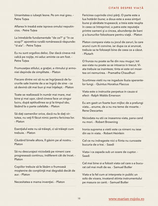 Umanitatea o iubeşti lesne. Pe om mai greu. - 
Petre Tuțea 
Aflarea în treabă este isprava omului neputin-cios. 
- Petre Tuțea 
La întrebările fundamentale "de ce?" şi "în ce 
scop?" aporetica rurală românească răspunde: 
"d-aia". - Petre Tuțea 
Eu nu sunt orgolios deloc. Dar dacă cineva mă 
calcă pe nojiţe, mi-aduc aminte ce-am fost. - 
Petre Tuțea 
Frumuseţea stilului, a graţiei, a ritmului şi armo-niei 
depinde de simplitate. - Platon 
Fiecare dintre voi să nu se îngrijească de lu-crurile 
sale înainte de a se îngriji de sine – ca 
să devină cât mai bun şi mai înţelept. - Platon 
Toate se realizează în număr mai mare, mai 
bine şi mai uşor, când cineva face un singur 
lucru, după aptitudinea sa şi la timpul său, 
lăsând la o parte celelalte. - Platon 
Să daţi oamenilor orice, dacă nu le daţi vir-tutea, 
nu veţi fi făcut nimic pentru fericirea lor. 
- Platon 
Esenţialul este nu să trăieşti, ci să trăieşti cum 
trebuie. - Platon 
Căutând binele altora, îl găsim pe al nostru. - 
Platon 
Să nu descurajezi niciodată pe nimeni care 
progresează continuu, indiferent cât de încet. - 
Platon 
Copiilor trebuie să le lăsăm o frumoasă 
moştenire de conştiinţă mai degrabă decât de 
aur. - Platon 
Necesitatea e mama invenţiei. - Platon 
C I TAT E D E S P R E V I A Ț Ă 
Fericirea cuprinde cinci părţi. O parte este a 
lua hotărâri bune; a doua este a avea simţuri 
bune şi sănătate trupească; a treia este reuşita 
în ceea ce întreprinzi; a patra este reputaţia 
printre oameni şi a cincea, abundenţa de bani 
şi a bunurilor folositoare pentru viaţă. - Platon 
Platon compara viata cu jocul de zaruri, la care 
arunci cum iti convine, iar dupa ce ai aruncat, 
trebuie sa te folosești bine de ceea ce a căzut. 
- Plutarh 
O frunza nu poate sa fie din nou mugur; tot 
asa viata nu poate sa se intoarca in trecut. Vi-ata 
trebuie sa inainteze; tinta ei este ori moar-tea 
ori nemurirea. - Pramatha Chaudhuri 
Scurtimea vietii nu ne ingaduie iluzia sperante-lor 
lungi. - Quintus Horatius Flaccus 
Viata este o instructie perpetua in cauza si 
efect - Ralph Waldo Emerson 
Eu am gasit un foarte bun mijloc de a prelungi 
viata... anume, de a nu ma teme de moarte. - 
Rene Descartes 
Niciodata nu stii ce inseamna viata, pana cand 
nu mori. - Robert Browning 
Ironia suprema a vietii este ca nimeni nu iese 
din ea in viata. - Robert Heinlein 
Cel ce nu indrageste nici o fiinta nu cunoaste 
bucuria de a trai. - Saadi 
Viata-i ca zapada sub un soare de cuptor. - 
Saadi 
Cel mai bine si-a folosit viata cel care s-a bucu-rat 
cel mai mult de ea. - Samuel Butler 
Viata e la fel cum ai interpreta in public un 
solo de vioara, invatand stiinta instrumentului 
pe masura ce canti. - Samuel Butler 
15 www.marian-rujoiu.ro 
 