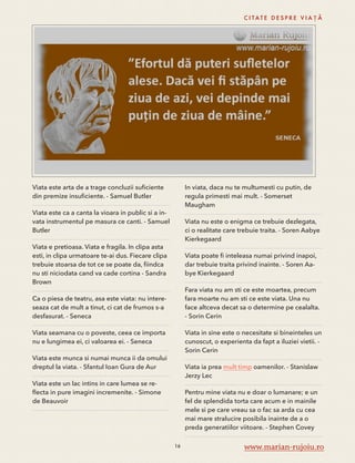 Viata este arta de a trage concluzii suficiente 
din premize insuficiente. - Samuel Butler 
Viata este ca a canta la vioara in public si a in-vata 
instrumentul pe masura ce canti. - Samuel 
Butler 
Viata e pretioasa. Viata e fragila. In clipa asta 
esti, in clipa urmatoare te-ai dus. Fiecare clipa 
trebuie stoarsa de tot ce se poate da, fiindca 
nu sti niciodata cand va cade cortina - Sandra 
Brown 
Ca o piesa de teatru, asa este viata: nu intere-seaza 
cat de mult a tinut, ci cat de frumos s-a 
desfasurat. - Seneca 
Viata seamana cu o poveste, ceea ce importa 
nu e lungimea ei, ci valoarea ei. - Seneca 
Viata este munca si numai munca ii da omului 
dreptul la viata. - Sfantul Ioan Gura de Aur 
Viata este un lac intins in care lumea se re-flecta 
in pure imagini incremenite. - Simone 
de Beauvoir 
C I TAT E D E S P R E V I A Ț Ă 
In viata, daca nu te multumesti cu putin, de 
regula primesti mai mult. - Somerset 
Maugham 
Viata nu este o enigma ce trebuie dezlegata, 
ci o realitate care trebuie traita. - Soren Aabye 
Kierkegaard 
Viata poate fi inteleasa numai privind inapoi, 
dar trebuie traita privind inainte. - Soren Aa-bye 
Kierkegaard 
Fara viata nu am sti ce este moartea, precum 
fara moarte nu am sti ce este viata. Una nu 
face altceva decat sa o determine pe cealalta. 
- Sorin Cerin 
Viata in sine este o necesitate si bineinteles un 
cunoscut, o experienta da fapt a iluziei vietii. - 
Sorin Cerin 
Viata ia prea mult timp oamenilor. - Stanislaw 
Jerzy Lec 
Pentru mine viata nu e doar o lumanare; e un 
fel de splendida torta care acum e in mainile 
mele si pe care vreau sa o fac sa arda cu cea 
mai mare stralucire posibila inainte de a o 
preda generatiilor viitoare. - Stephen Covey 
16 www.marian-rujoiu.ro 
 