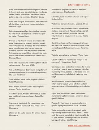 Viata noastra este rezultatul alegerilor pe care 
le facem, a da vina pe cei din jur, pe mediu, pe 
ceilalti factori, inseamna a da acestor lucruri 
puterea de a ne controla. - Stephen Covey 
Viata este energie, efort interior, nazuinta si im-plinire. 
Viata este, intr-un cuvant, activitate. - 
Theodor Lipps 
Orice interes aratat fata de o boala si moarte 
nu este decat alta expresie a interesului pen-tru 
viata. - Thomas Mann 
Trebuie sa ne ducem fiecare propria noastra 
viata, fara egoism si fara sa-i socotim pe cei-lalti 
numai ca niste mijloace, dar totodata fara 
sa ne tagaduim cu totul pe noi insine, sa 
ducem o viata de sine statatoare si potrivita 
firii noastre, cu un echilibru rational intre inda-toririle 
fata de altii si indatoririle fata de noi. - 
Thomas Mann 
Viata este o succesiune neintrerupta de situatii 
neintemeiate. - Thornton Wilder 
Arta vietii? Rezerva, discretiune, cumpatare, in 
genere negatiune si în rezumat abnegatiune. - 
Titu Liviu Maiorescu 
Cand iei viata peste picior, iti pune piedici. - 
Tudor Musatescu 
Fiind atat de pretioasa, viata trebuie platita 
scump. - Tudor Musatescu 
Ia viata de piept. Nu ca s-o trantesti, ci ca sa-i 
auzi mai bine inima cum bate. - Tudor Mu-satescu 
N-am cerut vietii nimic.Tot ce am avut, i-am 
smuls. Si tot ce n-am avut, mi-a furat. - Tudor 
Musatescu 
Ultimii ani din viata, traiesc din primii. - Tudor 
Musatescu 
C I TAT E D E S P R E V I A Ț Ă 
Viata este o epigrama al carei ac intepator 
este moartea. - Ugo Foscolo 
Ce-i viata, daca nu umbra unui vis care fuge? - 
Umberto Eco 
Viata mea - cenusiu fabulos. - Urszula Zybura 
In oceanul vietii, oamenii sunt ca niste luntre - 
si atatea fara carmaci. Adevaratele personali-tati 
sunt insa, nu barci, ci insule, pe care 
valurile marii le bat, dar nu le ineaca. - Vasile 
Bogrea 
Cand iti scrii cea mai frumoasa pagina in car-tea 
vietii tale, soarta cu vesnica ei ironie varsa 
cerneala peste foile care urmeaza. - Veronica 
Micle 
Viata-i o gluma foarte serioasa. - Victor Hugo 
Ce ar fi viata daca nu am avea curajul sa ris-cam 
ceva? - Vincent van Gogh 
Ce vreau eu este ca totul sa fie rotund si forma 
sa nu aiba, ca sa zic asa, nici inceput, nici sfar-sit, 
ci dimpotriva, aceasta sa fie ideea unui ans-amblu 
armonios - cel al vietii. - Vincent van 
Gogh 
A trai inseamna sa simti si sa gandesti, sa 
suferi si sa te bucuri. Orice altfel de viata in-seamna 
moarte. - Vissarion Grigoryevich Belin-ski 
Lupta este o conditie a vietii: viata moare 
atunci cand lupta inceteaza. - Vissarion Grigo-ryevich 
Belinski 
Pleaca din viata ca de la ospat, multumind 
gazdei si pregatindu-te de duca. - Voltaire 
Toate necazurile pe care le-am avut, toate 
supărările şi obstacolele m-au întărit… Poate 
nu-ţi dai seama atunci când ţi se intamplă, dar 
să ţi se întoarcă spatele poate fi cel mai bun 
lucru pentru tine. - Walt Disney 
17 www.marian-rujoiu.ro 
 