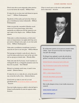 Omul care stie ca are asigurata viata vesnica 
nu se mai teme de moarte. - William Penn 
O viata de om nu tine mai mult decat ai spune 
unu"." - William Shakespeare 
Opulenta si tihna aduc pe lume lasi. Viata as-pra 
e intotdeauna maica indraznelii. - William 
Shakespeare 
Viata e scurta dar, nevrednic folosita, scurti-mea 
ei ar fi inca prea lunga, chiar daca 
asezandu-ne calare pe acul de ceasornic am 
opri viata in loc dupa o ora. - William Shake-speare 
Viata este o umbra trecatoare, un biet actor 
care se impauneaza si se agita atat timp cat e 
pe scena si despre care, apoi, nu se mai aude 
nimic. - William Shakespeare 
Viata este o problema complicata si primii o 
suta de ani sunt si cei mai grei. - Wilson Mizner 
Poti ajunge sa traiesti o suta de ani, daca re-nunti 
la toate acele lucruri care te fac sa-ti dor-esti 
sa ajungi sa traiesti atat. - Woody Allen 
Viata este atat de frumoasa, incat moartea s-a 
indragostit de ea, o dragoste posesiva care ins-faca 
tot ce poate. - Yann Martel 
Nimeni nu traieste cand vrea, ci cand ii vine 
randul. - Zaharia Stancu 
O viata de om e o viata de om, oricat de putin 
sau oricat de mult ar tine. - Zaharia Stancu 
Cand simti ca viata nu are nici un rost 
gandeste-te la cei ce mai au doar o zi de trait. 
- Anonim 
Cea mai inalta masura a valorii o dai de fapt in 
timpul confruntarilor la care te supune viata. - 
Anonim 
C I TAT E D E S P R E V I A Ț Ă 
Chiar si omul care nu da nimic vietii pretinde 
de la viata totul. - Anonim 
18 
Îți mulțumesc pentru că ai parcurs aceste citate 
celbre. Sper că acum te simți mai inspirat și 
mai plin de energie. 
Pe blogul meu găsești o serie de articole și 
ghiduri mentite să ne facă o viață mai bună. 
Ghidul fericirii: descarca-l prin click aici 
Top 10 obiceiuri care ne fac mai fericiți 
Ghidul Succesului 
200 + citate despre fericire 
Articole dezvoltare personala 
Povești cu talc 
Mai multe despre mine si mai multe resurse ac-cesand: 
www.marian-rujoiu.ro 
www.traininguri.ro 
