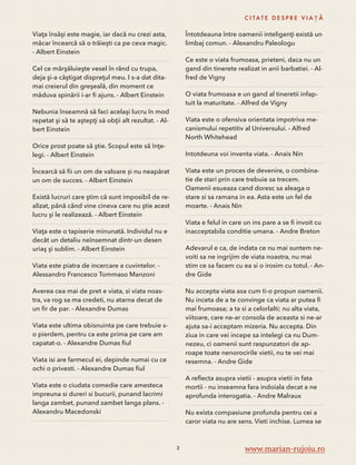 Viaţa însăşi este magie, iar dacă nu crezi asta, 
măcar încearcă să o trăieşti ca pe ceva magic. 
- Albert Einstein 
Cel ce mărşăluieşte vesel în rând cu trupa, 
deja şi-a câştigat dispreţul meu. I s-a dat dita-mai 
creierul din greşeală, din moment ce 
măduva spinării i-ar fi ajuns. - Albert Einstein 
Nebunia înseamnă să faci acelaşi lucru în mod 
repetat şi să te aştepţi să obţii alt rezultat. - Al-bert 
Einstein 
Orice prost poate să ştie. Scopul este să înţe-legi. 
- Albert Einstein 
Încearcă să fii un om de valoare și nu neapărat 
un om de succes. - Albert Einstein 
Există lucruri care ştim că sunt imposibil de re-alizat, 
până când vine cineva care nu ştie acest 
lucru şi le realizează. - Albert Einstein 
Viaţa este o tapiserie minunată. Individul nu e 
decât un detaliu neînsemnat dintr-un desen 
uriaş şi sublim. - Albert Einstein 
Viata este piatra de incercare a cuvintelor. - 
Alessandro Francesco Tommaso Manzoni 
Averea cea mai de pret e viata, si viata noas-tra, 
va rog sa ma credeti, nu atarna decat de 
un fir de par. - Alexandre Dumas 
Viata este ultima obisnuinta pe care trebuie s-o 
pierdem, pentru ca este prima pe care am 
capatat-o. - Alexandre Dumas fiul 
Viata isi are farmecul ei, depinde numai cu ce 
ochi o privesti. - Alexandre Dumas fiul 
Viata este o ciudata comedie care amesteca 
impreuna si dureri si bucurii, punand lacrimi 
langa zambet, punand zambet langa plans. - 
Alexandru Macedonski 
C I TAT E D E S P R E V I A Ț Ă 
Întotdeauna între oamenii inteligenţi există un 
limbaj comun. - Alexandru Paleologu 
Ce este o viata frumoasa, prieteni, daca nu un 
gand din tinerete realizat in anii barbatiei. - Al-fred 
de Vigny 
O viata frumoasa e un gand al tineretii infap-tuit 
la maturitate. - Alfred de Vigny 
Viata este o ofensiva orientata impotriva me-canismului 
repetitiv al Universului. - Alfred 
North Whitehead 
Intotdeuna voi inventa viata. - Anais Nin 
Viata este un proces de devenire, o combina-tie 
de stari prin care trebuie sa trecem. 
Oamenii esueaza cand doresc sa aleaga o 
stare si sa ramana in ea. Asta este un fel de 
moarte. - Anais Nin 
Viata e felul in care un ins pare a se fi invoit cu 
inacceptabila conditie umana. - Andre Breton 
Adevarul e ca, de indata ce nu mai suntem ne-voiti 
sa ne ingrijim de viata noastra, nu mai 
stim ce sa facem cu ea si o irosim cu totul. - An-dre 
Gide 
Nu accepta viata asa cum ti-o propun oamenii. 
Nu inceta de a te convinge ca viata ar putea fi 
mai frumoasa; a ta si a celorlalti; nu alta viata, 
viitoare, care ne-ar consola de aceasta si ne-ar 
ajuta sa-i acceptam mizeria. Nu accepta. Din 
ziua in care vei incepe sa intelegi ca nu Dum-nezeu, 
ci oamenii sunt raspunzatori de ap-roape 
toate nenorocirile vietii, nu te vei mai 
resemna. - Andre Gide 
A reflecta asupra vietii - asupra vietii in fata 
mortii - nu inseamna fara indoiala decat a ne 
aprofunda interogatia. - Andre Malraux 
Nu exista compasiune profunda pentru cei a 
caror viata nu are sens. Vieti inchise. Lumea se 
3 www.marian-rujoiu.ro 
 