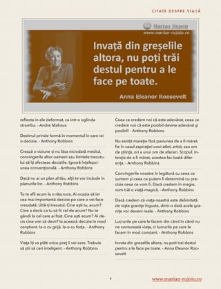 reflecta in ele deformat, ca intr-o oglinda 
stramba. - Andre Malraux 
Destinul prinde formă în momentul în care iei 
o decizie. - Anthony Robbins 
Crează o viziune şi nu lăsa niciodată mediul, 
convingerile altor oameni sau limitele trecutu-lui 
să îţi afecteze deciziile. Ignoră înţelepci-unea 
convenţională. - Anthony Robbins 
Dacă nu ai un plan al tău, alţii te vor include în 
planurile lor. - Anthony Robbins 
Tu te afli acum la o răscruce. Ai ocazia să iei 
cea mai importantă decizie pe care o vei face 
vreodată. Uită-ţi trecutul. Cine eşti tu, acum? 
Cine a decis ca tu să fii cel de acum? Nu te 
gândi la cel care ai fost. Cine eşti acum? Ai de-cis 
cine vrei să devii? Ia această decizie în mod 
conştient. Ia-o cu grijă. Ia-o cu forţa. - Anthony 
Robbins 
Viaţa îţi va plăti orice preţ îi vei cere. Trebuie 
să ştii să ceri inteligent. - Anthony Robbins 
C I TAT E D E S P R E V I A Ț Ă 
Ceea ce credem noi că este adevărat, ceea ce 
credem noi că este posibil devine adevărat şi 
posibil! - Anthony Robbins 
Nu există mareţie fără pasiunea de a fi măret, 
fie în cazul aspiraţiei unui atlet, artist, sau om 
de ştiinţă, ori a unui om de afaceri. Scopul, in-tenţia 
de a fi măret, acestea fac toată difer-enţa. 
- Anthony Robbins 
Convingerile noastre în legătură cu ceea ce 
suntem şi ceea ce putem fi determină cu pre-cizie 
ceea ce vom fi. Dacă credem în magie, 
vom trăi o viaţă magică. - Anthony Robbins 
Dacă credem că viaţa noastră este delimitată 
de nişte graniţe înguste, dintr-o dată acele gra-niţe 
vor deveni reale. - Anthony Robbins 
Lucrurile pe care le facem din când în când nu 
ne conturează viaţa, ci lucrurile pe care le 
facem în mod constant. - Anthony Robbins 
Invata din greselile altora, nu poti trai destul 
pentru a le face pe toate. - Anna Eleanor Roo-sevelt 
4 www.marian-rujoiu.ro 
 