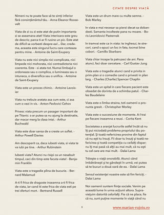 Nimeni nu te poate face să te simți inferior 
fără consințământul tău. - Anna Eleanor Roose-velt 
Viata de zi cu zi este atat de putin importanta 
si se aseamana atat! Viata interioara este greu 
de descris; parca ti-ar fi rusine un pic. Este atat 
de dificil sa vorbesti despre ea!... Dar, crede-ma, 
aceasta este singurul lucru care conteaza 
pentru mine. - Antoine de Saint-Exupery 
Viata nu este nici simpla nici complicata, nici 
limpede nici mohorata, nici contradictorie nici 
coerenta. Este - si atata tot. Numai limbajul o 
ordoneaza sau o complica, o lumineaza sau o 
intuneca, o diversifica sau o unifica. - Antoine 
de Saint-Exupery 
Viata este un proces chimic. - Antoine Lavois-ier 
Viata nu trebuie aratata asa cum este, ci asa 
cum o vezi in vis. - Anton Pavlovici Cehov 
Privesc viata precum un pasager important de 
pe Titanic: s-ar putea sa nu ajung la destinatie, 
dar macar merg la clasa intai. - Arthur 
Buchwald 
Viata este doar sansa de a creste un suflet. - 
Arthur Powell Davies 
Am descoperit ca, daca iubesti viata, si viata te 
va iubi pe tine. - Arthur Rubinstein 
Iubesti viata? Atunci nu risipi ca un nesabuit 
timpul, caci din timp este facuta viata! - Benja-min 
Franklin 
Viata este o tragedie plina de bucurie. - Ber-nard 
Malamud 
A-ti fi frica de dragoste inseamna a-ti fi frica 
de viata, iar cand iti este frica de viata esti pe 
trei sferturi mort. - Bertrand Russell 
C I TAT E D E S P R E V I A Ț Ă 
Viata este un drum mare cu multe semne. - 
Bob Marley 
In viata e mai necesar sa pierzi decat sa doban-desti. 
Samanta incolteste pana nu moare. - Bo-ris 
Leonidovici Pasternak 
In tramvai este ca in viata: te inghesui, te stre-cori, 
cand s-apuci un loc in fata, tocmai bine 
cobori. - Camillo Sbarbaro 
Viata chiar incepe la patruzeci de ani. Pana 
atunci, faci doar cercetare. - Carl Gustav Jung 
Viata este o tragedie atunci cand e privita in 
prim-plan si o comedie cand o privesti in plan 
larg. - Charles (Charlie) Spencer Chaplin 
Viata este un spital in care fiecare pacient este 
obsedat de dorinta de a schimba patul. - Char-les 
Baudelaire 
Viata este o limba straina, toti oamenii o pro-nunta 
gresit. - Christopher Morley 
Viata este o succesiune de momente. A-l trai 
pe fiecare inseamna a reusi. - Corita Kent 
Societatea a aranjat lucrurile astfel încât să nu 
îţi pui niciodată problema propriului tău po-tenţial. 
Şi toată nefericirea provine din faptul 
că nu eşti tu însuţi. Fii doar tu însuţi şi toată ne-fericirea 
şi toată competiţia cu ceilalţi dispar; 
nu îţi mai pasă că alţii au mai mult, că nu eşti 
tu cel care are mai mult. - Dalai Lama 
Trăieşte o viaţă onorabilă. Atunci când 
îmbătrâneşti şi te gândeşti în urmă, vei putea 
să te bucuri a două oară de ea. - Dalai Lama 
Sensul existenţei noastre este să fim fericiţi. - 
Dalai Lama 
Noi oamenii suntem fiinţe sociale. Venim pe 
această lume în urma acţiunii altora. Supra-vieţuim 
datorită celorlalţi. Fie că ne place, fie 
că nu, sunt puţine momente în viaţă când nu 
5 www.marian-rujoiu.ro 
 