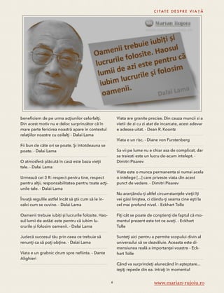 beneficiem de pe urma acţiunilor celorlalţi. 
Din acest motiv nu e deloc surprinzător că în 
mare parte fericirea noastră apare în contextul 
relaţiilor noastre cu ceilalţi - Dalai Lama 
Fii bun de câte ori se poate. Şi întotdeauna se 
poate. - Dalai Lama 
O atmosferă plăcută în casă este baza vieţii 
tale. - Dalai Lama 
Urmează cei 3 R: respect pentru tine, respect 
pentru alţii, responsabilitatea pentru toate acţi-unile 
tale. - Dalai Lama 
Învaţă regulile astfel încât să ştii cum să le în-calci 
cum se cuvine. - Dalai Lama 
Oamenii trebuie iubiți și lucrurile folosite. Hao-sul 
lumii de astăzi este pentru că iubim lu-crurile 
și folosim oamenii. - Dalai Lama 
Judecă succesul tău prin ceea ce trebuie să 
renunţi ca să poţi obţine. - Dalai Lama 
Viata e un grabnic drum spre nefiinta. - Dante 
Alighieri 
C I TAT E D E S P R E V I A Ț Ă 
Viata are granite precise. Din cauza muncii si a 
vietii de zi cu zi atat de incarcate, acest adevar 
e adesea uitat. - Dean R. Koontz 
Viata e un risc. - Diane von Furstenberg 
Sa vii pe lume nu e chiar asa de complicat, dar 
sa traiesti este un lucru de-acum intelept. - 
Dimitri Pisarev 
Viata este o munca permanenta si numai acela 
o intelege [...] care priveste viata din acest 
punct de vedere. - Dimitri Pisarev 
Nu aranjându-ţi altfel circumstanţele vieţii îţi 
vei găsi liniştea, ci dându-ţi seama cine eşti la 
cel mai profund nivel. - Eckhart Tolle 
Fiţi cât se poate de conştienţi de faptul că mo-mentul 
prezent este tot ce aveţi. - Eckhart 
Tolle 
Sunteţi aici pentru a permite scopului divin al 
universului să se dezvăluie. Aceasta este di-mensiunea 
reală a importanţei voastre - Eck-hart 
Tolle 
Când va surprindeţi alunecând în aşteptare... 
ieşiţi repede din ea. Intraţi în momentul 
6 www.marian-rujoiu.ro 
 