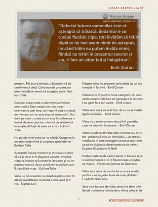 prezent. Fiţi, pur şi simplu, şi bucuraţi-vă de 
sentimentul vieţii. Când sunteţi prezent, nu 
este niciodată nevoie să aşteptaţi ceva - Eck-hart 
Tolle 
Cea mai mare parte a suferinţei oamenilor 
este inutilă. Este creată chiar de dum-neavoastră, 
atât timp cât viaţa vă este condusă 
de mintea care nu este supusă observării. Dur-erea 
pe care o creaţi acum este întotdeauna o 
formă de neacceptare, o formă de rezistenţă 
inconştientă faţă de ceea ce este - Eckhart 
Tolle 
Nu puteţi primi ceea ce nu oferiţi. Curgerea în 
exterior determină şi curgerea spre interior - 
Eckhart Tolle 
Acceptaţi fiecare moment şi tot ceea conţine 
el, ca şi când ar fi alegerea voastră. Imediat, 
viaţa va începe să lucreze în favoarea şi nu îm-potriva 
voastră. Apoi, priviţi miracolul pe care 
îl dezvăluie viaţa. - Eckhart Tolle 
Viata ne obisnuieste cu moartea prin somn. Vi-ata 
ne avertizeaza ca exista o alta viata prin 
vis. - Eliphas Levi 
C I TAT E D E S P R E V I A Ț Ă 
Despre viata nu se poate scrie decit cu un toc 
inmuiat in lacrimi. - Emil Cioran 
Oamenii se impart in doua categorii: cei care 
cauta sensul vietii fara sa-l gaseasca si cei care 
l-au gasit fara sa-l caute. - Emil Cioran 
Viata este ceea ce as fi fost, de nu m-ar fi robit 
ispita nimicului. - Emil Cioran 
Viata si cu mine suntem doua linii paralele 
care ne intalnim in moarte. - Emil Cioran 
Viata cu adevarat traita este in trecut sau in vii-tor 
- prezentul este un interludiu... un straniu 
interludiu in care recurgem la trecut sau viitor 
ca sa ne slujeasca drept marturie ca traim. - 
Eugene Gladstone O Neill 
Intelept este acela care traieste in fiecare zi ca 
si cum in fiecare zi si in fiecare ceas ar putea 
sa moara. - Francisco Gomez de Quevedo 
Viata nu e oare de o suta de ori prea scurta, 
pentru a ne ingadui luxul de a ne plictisi? - 
Friedrich Nietzsche 
Spre a se bucura de viata, omul are de o mie 
de ori mai multa nevoie de o inima plina si de 
7 www.marian-rujoiu.ro 
 