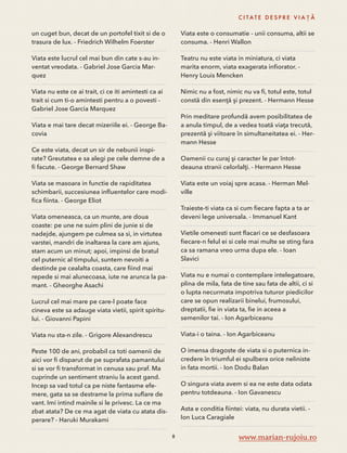 un cuget bun, decat de un portofel tixit si de o 
trasura de lux. - Friedrich Wilhelm Foerster 
Viata este lucrul cel mai bun din cate s-au in-ventat 
vreodata. - Gabriel Jose Garcia Mar-quez 
Viata nu este ce ai trait, ci ce iti amintesti ca ai 
trait si cum ti-o amintesti pentru a o povesti - 
Gabriel Jose Garcia Marquez 
Viata e mai tare decat mizeriile ei. - George Ba-covia 
Ce este viata, decat un sir de nebunii inspi-rate? 
Greutatea e sa alegi pe cele demne de a 
fi facute. - George Bernard Shaw 
Viata se masoara in functie de rapiditatea 
schimbarii, succesiunea influentelor care modi-fica 
fiinta. - George Eliot 
Viata omeneasca, ca un munte, are doua 
coaste: pe une ne suim plini de junie si de 
nadejde, ajungem pe culmea sa si, in virtutea 
varstei, mandri de inaltarea la care am ajuns, 
stam acum un minut; apoi, impinsi de bratul 
cel puternic al timpului, suntem nevoiti a 
destinde pe cealalta coasta, care fiind mai 
repede si mai alunecoasa, iute ne arunca la pa-mant. 
- Gheorghe Asachi 
Lucrul cel mai mare pe care-l poate face 
cineva este sa adauge viata vietii, spirit spiritu-lui. 
- Giovanni Papini 
Viata nu sta-n zile. - Grigore Alexandrescu 
Peste 100 de ani, probabil ca toti oamenii de 
aici vor fi disparut de pe suprafata pamantului 
si se vor fi transformat in cenusa sau praf. Ma 
cuprinde un sentiment straniu la acest gand. 
Incep sa vad totul ca pe niste fantasme efe-mere, 
gata sa se destrame la prima suflare de 
vant. Imi intind mainile si le privesc. La ce ma 
zbat atata? De ce ma agat de viata cu atata dis-perare? 
- Haruki Murakami 
C I TAT E D E S P R E V I A Ț Ă 
Viata este o consumatie - unii consuma, altii se 
consuma. - Henri Wallon 
Teatru nu este viata in miniatura, ci viata 
marita enorm, viata exagerata infiorator. - 
Henry Louis Mencken 
Nimic nu a fost, nimic nu va fi, totul este, totul 
constă din esenţă şi prezent. - Hermann Hesse 
Prin meditare profundă avem posibilitatea de 
a anula timpul, de a vedea toată viaţa trecută, 
prezentă şi viitoare în simultaneitatea ei. - Her-mann 
Hesse 
Oamenii cu curaj şi caracter le par întot-deauna 
stranii celorlalţi. - Hermann Hesse 
Viata este un voiaj spre acasa. - Herman Mel-ville 
Traieste-ti viata ca si cum fiecare fapta a ta ar 
deveni lege universala. - Immanuel Kant 
Vietile omenesti sunt flacari ce se desfasoara 
fiecare-n felul ei si cele mai multe se sting fara 
ca sa ramana vreo urma dupa ele. - Ioan 
Slavici 
Viata nu e numai o contemplare intelegatoare, 
plina de mila, fata de tine sau fata de altii, ci si 
o lupta necurmata impotriva tuturor piedicilor 
care se opun realizarii binelui, frumosului, 
dreptatii, fie in viata ta, fie in aceea a 
semenilor tai. - Ion Agarbiceanu 
Viata-i o taina. - Ion Agarbiceanu 
O imensa dragoste de viata si o puternica in-credere 
în triumful ei spulbera orice neliniste 
in fata mortii. - Ion Dodu Balan 
O singura viata avem si ea ne este data odata 
pentru totdeauna. - Ion Gavanescu 
Asta e conditia fiintei: viata, nu durata vietii. - 
Ion Luca Caragiale 
8 www.marian-rujoiu.ro 
 