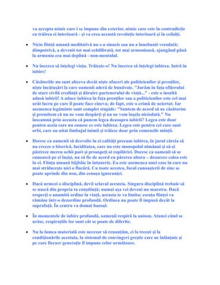 va accepta nimic care i se impune din exterior, nimic care este în contradicţie
cu trăirea ei interioară - şi va crea această revoluţie interioară şi în ceilalţi.
• Nicio fiinţă umană meditativă nu s-a sinucis sau nu a înnebunit vreodată;
dimpotrivă, a devenit tot mai echilibrată, tot mai armonioasă, ajungând până
la armonia cea mai deplină - non-mentalul.
• Nu încerca să înţelegi viaţa. Trăieşte-o! Nu încerca să înţelegi iubirea. Intră în
iubire!
• Căsătoriile nu sunt altceva decât nişte afaceri ale politicienilor şi preoţilor,
nişte încătuşări la care oamenii aderă de bunăvoie. "Jurăm în faţa ofiţerului
de stare civilă credinţă şi dăruire partenerului de viaţă..." - este o insultă
adusă iubirii! A aduce iubirea în faţa preoţilor sau a politicienilor este cel mai
urât lucru pe care îl poate face cineva; de fapt, este o crimă de neiertat. Iar
asemenea legăminte sunt complet stupide: "Suntem de acord să ne căsătorim
şi promitem că nu ne vom despărţi şi nu ne vom înşela niciodată." Nu
înseamnă prin aceasta că punem legea deasupra iubirii? Legea este doar
pentru aceia care nu cunosc ce este iubirea. Legea este pentru cei care sunt
orbi, care au uitat limbajul inimii şi trăiesc doar prin comenzile minţii.
• Doresc ca oamenii să dezvolte în ei calităţi precum iubirea, în jurul căreia să
nu creeze o biserică, luciditatea, care nu este monopolul nimănui şi să-şi
păstreze mereu ochii puri şi proaspeţi ai copilăriei. Doresc ca oamenii să se
cunoască pe ei înşişi, nu să fie de acord cu părerea altora – deoarece calea este
în ei. Fiinţa umană bâjbâie în întuneric. Ea este asemenea unei case în care nu
mai străluceşte nici o flacără. Cu toate acestea, focul cunoaşterii de sine se
poate aprinde din nou, din cenuşa ignoranţei.
• Dacă urmezi o disciplină, devii sclavul acesteia. Singura disciplină trebuie să
se nască din propria ta conştiinţă; numai aşa vei deveni un maestru. Dacă
respecţi o anumită ordine în viaţă, aceasta te va limita; esenţa fiinţei va
rămâne într-o dezordine profundă. Ordinea nu poate fi impusă decât la
suprafaţă. În centru va domni haosul.
• În momentele de iubire profundă, oamenii respiră la unison. Atunci când se
urăsc, respiraţiile lor sunt cât se poate de diferite.
• Nu la lumea materială este necesar să renunţăm, ci la trecut şi la
condiţionările acestuia, la sistemul de convingeri greşite care ne înlănţuie şi
pe care fiecare generaţie îl impune celor următoare.
 