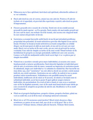 • Mâncarea nu te face spiritual, însă dacă eşti spiritual, obiceiurile culinare ţi
se vor schimba.
• Dacă adevărul nu este al vostru, atunci nu este adevăr. Pentru a fi adevăr
trebuie să vă aparţină, să provină din experienţa voastră; adevărul nu poate
fi împrumutat.
• Fiecare greşeală este o ocazie de a învăţa. Totul este să nu comiţi aceeaşi
greşeală în mod repetat - ar fi o prostie. Însă comite cât mai multe greşeli noi
de care eşti în stare; nu trebuie să-ti fie teamă, căci acesta este singurul mod
în care natura îţi permite să înveţi.
• Societatea a aranjat lucrurile astfel încât să nu îţi pui niciodată problema
propriului tău potenţial. Şi toată nefericirea provine din faptul că nu eşti tu
însuţi. Fii doar tu însuţi şi toată nefericirea şi toată competiţia cu ceilalţi
dispar; nu îţi mai pasă că alţii au mai mult, că nu eşti tu cel care are mai
mult. Dacă vrei ca iarba să fie mai verde, nu are rost să priveşti în curtea
vecinului. Este atât de simplu ca iarba să fie mai verde! Omul trebuie să fie
înrădăcinat în propria sa energie potenţială, indiferent care este aceasta.
Lumea va fi atât de mulţumită astfel, încât acest fapt vi se va părea pur şi
simplu incredibil.
• Nimeni nu a acordat o atenţie prea mare individului, şi aceasta este cauza
fundamentală a tuturor problemelor. Însă datorită faptului că individul pare
atât de mic şi societatea atât de mare, oamenii au impresia că societatea poate
fi schimbată, după care individul se va schimba la rândul lui. Dar lucrurile nu
stau deloc aşa, căci "societatea" nu este altceva decât un cuvânt; există numai
indivizi, nu există societate. Societatea nu are suflet, în cadrul ei nu se poate
produce nicio transformare. Schimbarea este posibilă numai în cazul
individului, indiferent cât de mică ar fi aceasta. Şi odată ce învăţaţi cum să
schimbaţi individul, acest lucru poate fi apoi aplicat asupra tuturor
indivizilor, de pretutindeni. Eu cred că într-o bună zi vom avea o societate
care să fie în deplină armonie, care să fie mult mai bună decât toate ideile pe
care creatorii de utopii le-au produs de mii de ani. Realitatea va fi cu mult
mai frumoasă.
• Până nu ai propria înţelepciune, propria viziune, propria claritate, până nu
vezi cu ochii tăi, n-ai să fii în stare să înţelegi misterul existenţei.
• Riscă tot ce ai! Fii asemenea unui jucător! Riscă totul, deoarece clipa
următoare ar putea să nu mai vină, aşa că de ce să îţi pese? De ce să te
intereseze? Trăieşte intens, trăieşte plin de bucurie. Trăieşte fără teamă,
 
