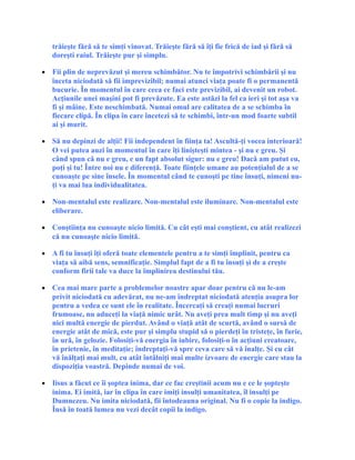trăieşte fără să te simţi vinovat. Trăieşte fără să îţi fie frică de iad şi fără să
doreşti raiul. Trăieşte pur şi simplu.
• Fii plin de neprevăzut şi mereu schimbător. Nu te împotrivi schimbării şi nu
înceta niciodată să fii imprevizibil; numai atunci viaţa poate fi o permanentă
bucurie. În momentul în care ceea ce faci este previzibil, ai devenit un robot.
Acţiunile unei maşini pot fi prevăzute. Ea este astăzi la fel ca ieri şi tot aşa va
fi şi mâine. Este neschimbată. Numai omul are calitatea de a se schimba în
fiecare clipă. În clipa în care încetezi să te schimbi, într-un mod foarte subtil
ai şi murit.
• Să nu depinzi de alţii! Fii independent în fiinţa ta! Ascultă-ţi vocea interioară!
O vei putea auzi în momentul în care îţi linişteşti mintea - şi nu e greu. Şi
când spun că nu e greu, e un fapt absolut sigur: nu e greu! Dacă am putut eu,
poţi şi tu! Între noi nu e diferenţă. Toate fiinţele umane au potenţialul de a se
cunoaşte pe sine însele. În momentul când te cunoşti pe tine însuţi, nimeni nu-
ţi va mai lua individualitatea.
• Non-mentalul este realizare. Non-mentalul este iluminare. Non-mentalul este
eliberare.
• Conştiinţa nu cunoaşte nicio limită. Cu cât eşti mai conştient, cu atât realizezi
că nu cunoaşte nicio limită.
• A fi tu însuţi îţi oferă toate elementele pentru a te simţi împlinit, pentru ca
viaţa să aibă sens, semnificaţie. Simplul fapt de a fi tu însuţi şi de a creşte
conform firii tale va duce la împlinirea destinului tău.
• Cea mai mare parte a problemelor noastre apar doar pentru că nu le-am
privit niciodată cu adevărat, nu ne-am îndreptat niciodată atenţia asupra lor
pentru a vedea ce sunt ele în realitate. Încercaţi să creaţi numai lucruri
frumoase, nu aduceţi la viaţă nimic urât. Nu aveţi prea mult timp şi nu aveţi
nici multă energie de pierdut. Având o viaţă atât de scurtă, având o sursă de
energie atât de mică, este pur şi simplu stupid să o pierdeţi în tristeţe, în furie,
în ură, în gelozie. Folosiţi-vă energia în iubire, folosiţi-o în acţiuni creatoare,
în prietenie, în meditaţie; îndreptaţi-vă spre ceva care să vă înalţe. Şi cu cât
vă înălţaţi mai mult, cu atât întâlniţi mai multe izvoare de energie care stau la
dispoziţia voastră. Depinde numai de voi.
• Iisus a făcut ce îi şoptea inima, dar ce fac creştinii acum nu e ce le şopteşte
inima. Ei imită, iar în clipa în care imiţi insulţi umanitatea, îl insulţi pe
Dumnezeu. Nu imita niciodată, fii întodeauna original. Nu fi o copie la indigo.
Însă în toată lumea nu vezi decât copii la indigo.
 