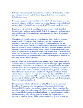 • Existenţa este una singură. Ea se exprimă în milioane de forme, însă spiritul
care este exprimat este acelaşi. Este o singură divinitate, cu o varietate
infinită de creaturi.
• Nu există nimic care să poarte eticheta "adevăr"; adevărul nu este un lucru
pe care îl vei putea găsi într-o bună zi într-o cutie şi pe care, deschizând-o, să
exclami uimit: "Fantastic! Am găsit adevărul!" Nu există o astfel de cutie.
• Reprimarea este să trăieşti o viaţă pe care nu trebuia s-o trăieşti, să faci
lucruri pe care n-ai vrut niciodată să le faci, să fii ceea ce nu eşti. Reprimarea
este autodistrugere. Este sinucidere, lentă, desigur, dar foarte sigură, este o
otrăvire gradată.
• Nimeni nu este superior, nimeni nu este inferior, şi nu există nici persoane
egale între ele. Fiecare este unic. Egalitatea este, din punct de vedere
psihologic, o aberaţie. Nu toţi oamenii pot fi un Albert Einstein sau un
Rabindranath Tagore. Însă aceasta nu înseamnă că Rabindranath Tagore este
superior pentru că nu poţi fi asemenea lui. Nici el nu poate fi ca tine. Eu cred
că fiecare reprezintă o manifestare unică. Trebuie deci să renunţăm la toate
ideile de superioritate, inferioritate, egalitate şi inegalitate şi să le înlocuim cu
ideea nouă de unicitate. Într-adevăr, fiecare individ este unic. Priveşte doar cu
mai multă iubire şi vei vedea că fiecare individ are ceva propriu, un lucru pe
care nu îl mai are nimeni altcineva.
• Priveşte animalele, priveşte păsările: ele nu sunt triste, ele nu sunt frustrate.
Niciodată nu o să vezi un bizon ieşindu-şi din fire. El este pe deplin mulţumit
să îşi mestece aceeaşi iarbă în fiecare zi. El este aproape iluminat! Nu există
nicio tensiune, el este în deplină armonie cu natura, cu el însuşi, cu tot ceea ce
este. Bizonii nu fac partide pentru a revoluţiona lumea, pentru a schimba
bizonul în super-bizon, pentru a face bizonii religioşi sau virtuoşi. Niciun
animal nu este preocupat de vreun ideal uman. Cu siguranţă că bizonii râd şi
întreabă: "Ce vi s-a întâmplat? De ce nu puteţi fi pur şi simplu voi înşivă? Ce
nevoie aveţi să fiţi altcineva?". Primul lucru este aşadar acela de a te accepta,
în mod profund, pe tine însuţi.
• Fiecare se simte inferior într-un fel sau altul. Motivul este neacceptarea
faptului că fiecare este unic. Nu se pune problema superiorităţii sau a
inferiorităţii. Fiecare face parte dintr-o categorie care îi este proprie, şi din
acest lucru nu rezultă nicio comparaţie. Noi nu le-am permis oamenilor să se
accepte pe ei înşişi aşa cum sunt. În clipa în care te accepţi aşa cum eşti, fără
nicio comparaţie, orice inferioritate şi orice superioritate dispare. În
acceptarea totală de sine vei fi liber de aceste complexe de inferioritate sau
 