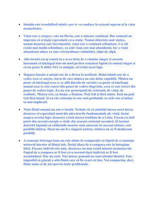 • Intuiţia este trandafirul mistic care te va conduce la extazul suprem şi la viaţa
nemuritoare.
• Viaţa este o curgere, este un fluviu, este o mişcare continuă. Dar oamenii au
impresia că ei înşişi reprezintă ceva static. Numai obiectele sunt statice,
numai moartea este încremenită; viaţa este o continuă schimbare. Cu cât
există mai multă schimbare, cu atât viaţa este mai abundentă. Iar o viaţă
abundentă aduce cu sine extraordinare schimbări, clipă de clipă.
• Adevăratul curaj constă în a avea tăria de a rămâne singur şi aceasta
înseamnă că înţelegeţi într-un mod perfect conştient faptul că sunteţi singur şi
că nu poate fi altfel. Ori vă amăgiţi, ori trăiţi acest fapt.
• Singura funcţie a minţii este de a diviza la nesfârşit. Rolul inimii este de a
vedea ceea ce uneşte, lucru de care mintea nu este deloc capabilă. Mintea nu
poate să înţeleagă ceea ce se află dincolo de cuvinte; ea poate să înţeleagă
numai ceea ce este corect din punct de vedere lingvistic, ceea ce este corect din
punct de vedere logic. Ea nu este preocupată de existenţă, de viaţă, de
realitate. Mintea este, ea însăşi, o ficţiune. Poţi trăi şi fără minte. Însă nu poţi
trăi fără inimă. Şi cu cât existenţa ta este mai profundă, cu atât este şi inima
ta mai implicată.
• Nicio fiinţă umană nu este o insulă. Trebuie să vă amintiţi mereu acest lucru,
deoarece el reprezintă unul din adevărurile fundamentale ale vieţii. Insist
asupra acestui fapt, deoarece există mereu tendinţa de a-l uita. Facem cu toţii
parte din aceeaşi energie a vieţii, din aceeaşi existenţă oceanică. Şi tocmai
datorită faptului că rădăcinile noastre sunt ancorate în aceeaşi unitate, este
posibilă iubirea. Dacă nu am fi o singură unitate, iubirea nu ar fi nicidecum
posibilă.
• A cunoaşte întreaga lume nu este nimic în comparaţie cu faptul de a cunoaşte
misterul interior al fiinţei tale. Însăşi ideea de a compara este în întregime
falsă. Fiecare individ este unic, deoarece nu mai există nimeni asemenea lui.
Faptul de a compara ar fi fost ceva normal dacă indivizii ar fi fost
asemănători. Dar nu sunt. Nici măcar gemenii nu sunt absolut identici. Este
imposibil să găseşti o altă fiinţă care să fie exact că tine. Noi comparăm, deci,
fiinţe unice şi de aici provin toate problemele.
 