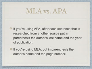 MLA vs. APA

If you're using APA, after each sentence that is
researched from another source put in
parenthesis the author's last name and the year
of publication.

If you're using MLA, put in parenthesis the
author's name and the page number.
 