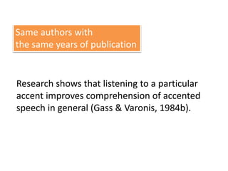 Same authors with 
the same years of publication 
Research shows that listening to a particular 
accent improves comprehension of accented 
speech in general (Gass & Varonis, 1984b). 
 