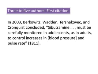Three to five authors: First citation 
In 2003, Berkowitz, Wadden, Tershakovec, and 
Cronquist concluded, “Sibutramine . . . must be 
carefully monitored in adolescents, as in adults, 
to control increases in [blood pressure] and 
pulse rate” (1811). 
 