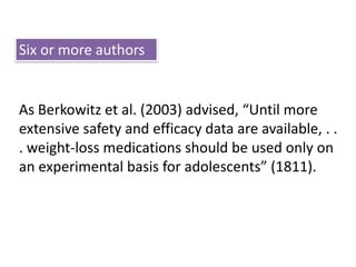 Six or more authors 
As Berkowitz et al. (2003) advised, “Until more 
extensive safety and efficacy data are available, . . 
. weight-loss medications should be used only on 
an experimental basis for adolescents” (1811). 
 