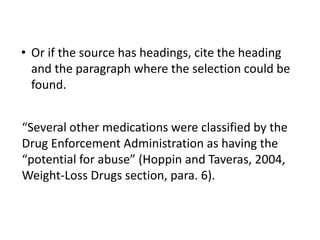• Or if the source has headings, cite the heading 
and the paragraph where the selection could be 
found. 
“Several other medications were classified by the 
Drug Enforcement Administration as having the 
“potential for abuse” (Hoppin and Taveras, 2004, 
Weight-Loss Drugs section, para. 6). 
 