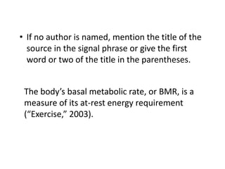 • If no author is named, mention the title of the 
source in the signal phrase or give the first 
word or two of the title in the parentheses. 
The body’s basal metabolic rate, or BMR, is a 
measure of its at-rest energy requirement 
(“Exercise,” 2003). 
 