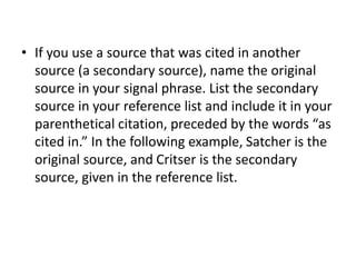 • If you use a source that was cited in another 
source (a secondary source), name the original 
source in your signal phrase. List the secondary 
source in your reference list and include it in your 
parenthetical citation, preceded by the words “as 
cited in.” In the following example, Satcher is the 
original source, and Critser is the secondary 
source, given in the reference list. 
 