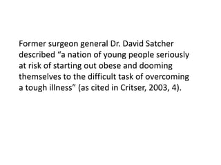 Former surgeon general Dr. David Satcher 
described “a nation of young people seriously 
at risk of starting out obese and dooming 
themselves to the difficult task of overcoming 
a tough illness” (as cited in Critser, 2003, 4). 

