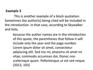 Example 3 
This is another example of a block quotation. 
Sometimes the author(s) being cited will be included in 
the introduction. In that case, according to Skywalker 
and Solo, 
because the author names are in the introduction 
of this quote, the parentheses that follow it will 
include only the year and the page number. 
Lorem ipsum dolor sit amet, consectetur 
adipiscing elit. Sed nisi mi, pharetra sit amet mi 
vitae, commodo accumsan dui. Donec non 
scelerisque quam. Pellentesque ut est sed neque. 
(2013, 103) 
 