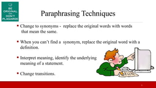 Paraphrasing Techniques
 Change to synonyms - replace the original words with words
that mean the same.
 When you can’t find a synonym, replace the original word with a
definition.
 Interpret meaning, identify the underlying
meaning of a statement.
 Change transitions.
5
 
