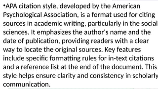 •APA citation style, developed by the American
Psychological Association, is a format used for citing
sources in academic writing, particularly in the social
sciences. It emphasizes the author's name and the
date of publication, providing readers with a clear
way to locate the original sources. Key features
include specific formatting rules for in-text citations
and a reference list at the end of the document. This
style helps ensure clarity and consistency in scholarly
communication.
 