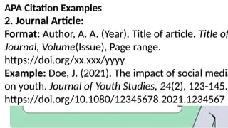 APA Citation Examples
2. Journal Article:
Format: Author, A. A. (Year). Title of article. Title of
Journal, Volume(Issue), Page range.
https://doi.org/xx.xxx/yyyy
Example: Doe, J. (2021). The impact of social media
on youth. Journal of Youth Studies, 24(2), 123-145.
https://doi.org/10.1080/12345678.2021.1234567
 