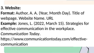 3. Website:
Format: Author, A. A. (Year, Month Day). Title of
webpage. Website Name. URL
Example: Jones, L. (2022, March 15). Strategies for
effective communication in the workplace.
Communication Today.
https://www.communicationtoday.com/effective-
communication
 