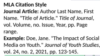 MLA Citation Style
Journal Article: Author Last Name, First
Name. "Title of Article." Title of Journal,
vol. Volume, no. Issue, Year, pp. Page
range.
Example: Doe, Jane. "The Impact of Social
Media on Youth." Journal of Youth Studies,
vol. 24, no. 2, 2021, pp. 123-145.
 