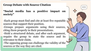 Group Debate with Source Citation
“Social media has a positive impact on
society"
-Each group must find and cite at least five reputable
sources that support their position.
-Groups prepare arguments using their sources,
citing them properly in their presentations.
-Hold a structured debate, and after each argument,
require the group to state the source and its
relevance to their claim.
-The opposing group can challenge the validity of the
sources or the way they are cited.
 
