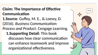Claim: The Importance of Effective
Communication
1.Source: Guffey, M. E., & Loewy, D.
(2016). Business Communication:
Process and Product. Cengage Learning.
1.Supporting Detail: This book
discusses how clear communication
can enhance teamwork and improve
organizational effectiveness.
 