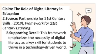 Claim: The Role of Digital Literacy in
Education
2.Source: Partnership for 21st Century
Skills. (2019). Framework for 21st
Century Learning.
2.Supporting Detail: This framework
emphasizes the necessity of digital
literacy as a key skill for students to
thrive in a technology-driven world.
 