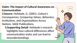 Claim: The Impact of Cultural Awareness on
Communication
3.Source: Hofstede, G. (2001). Culture's
Consequences: Comparing Values, Behaviors,
Institutions, and Organizations Across
Nations. SAGE Publications.
3.Supporting Detail: Hofstede's research
highlights how cultural differences affect
communication styles and can lead to
misunderstandings.
 