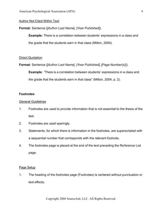 American Psychological Association (APA)                                                  9


Author Not Cited Within Text

Format: Sentence ([Author Last Name], [Year Published]).

      Example: There is a correlation between students’ expressions in a class and

      the grade that the students earn in that class (Milton, 2004).



Direct Quotation

Format: Sentence ([Author Last Name], [Year Published], [Page Number(s)]).

      Example: “There is a correlation between students’ expressions in a class and

      the grade that the students earn in that class” (Milton, 2004, p. 2).



Footnotes

General Guidelines

1.    Footnotes are used to provide information that is not essential to the thesis of the

      text.

2.    Footnotes are used sparingly.

3.    Statements, for which there is information in the footnotes, are superscripted with

      a sequential number that corresponds with the relevant footnote.

4.    The footnotes page is placed at the end of the text preceding the Re ference List

      page.



Page Setup

1.    The heading of the footnotes page (Footnotes) is centered without punctuation or

      text effects.




                      Copyright 2004 SourceAid, LLC. All Rights Reserved.
 