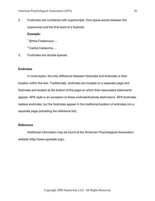 American Psychological Association (APA)                                               10


2.    Footnotes are numbered with superscripts. One space exists between the

      superscript and the first word of a footnote.

      Example:
      1
          Birtha Fredericson ...
      2
          Carlos Careezma ...

3.    Footnotes are double spaced.



Endnotes

      In most styles, the only difference between footnotes and endnotes is their

location within the text. Traditionally, endnotes are located on a separate page and

footnotes are located at the bottom of the page on which their associated statements

appear. APA style is an exception to these endnote/footnote distinctions. APA footnotes

replace endnotes, but the footnotes appear in the traditional location of endnotes (on a

separate page preceding the reference list).



Reference

      Additional information may be found at the American Psychological Association

website (http://www.apastyle.org/).




                     Copyright 2004 SourceAid, LLC. All Rights Reserved.
 