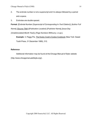 Chicago Manual of Style (CMS)                                                         14


2.    The endnote number is not a superscript and it is always followed by a period

      and a space.

3.    Endnotes are double spaced.

Format: [Endnote Number (Superscript of Corresponding In-Text Citation)]. [Author Full

Name], [Source Title] ([Publication Location]: [Publisher Name], [Issue Day

(Unabbreviated) Month Year]), [Page Numbers Without p. or pp.].

      Example: 3. Peggy Pie, The Kooky Cook's Cookie Cookbook (New York: Sweet

      Tooth Press, 31 December 1989), 312.



Reference

      Additional information may be found at the Chicago Manual of Style website

(http://www.chicagomanualofstyle.org/).




                   Copyright 2004 SourceAid, LLC. All Rights Reserved.
 