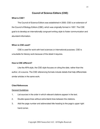 15


                        Council of Science Editors (CSE)

What is CSE?

       The Council of Science Editors was established in 2000. CSE is an extension of

the Council of Biology Editors (CBE), which was originally formed in 1957. The CSE

goal is to develop an internationally congruent writing style to foster communication and

abundant information.



When is CSE used?

       CSE is used for work with hard sciences or international purposes. CSE is

unsuitable for literary work because of the detail it requires.



How is CSE different?

       Like the APA style, the CSE style focuses on citing the date, rather than the

author, of a source. The CSE referencing formats include details that help differentiate

similar articles in the same work.



Cited References

General Guidelines

1.     List sources in the order in which relevant citations appear in the text.

2.     Double space lines without extra blank lines between the citations.

3.     Add the page number and abbreviated title heading to the page’s upper right

       hand corner.




                    Copyright 2004 SourceAid, LLC. All Rights Reserved.
 