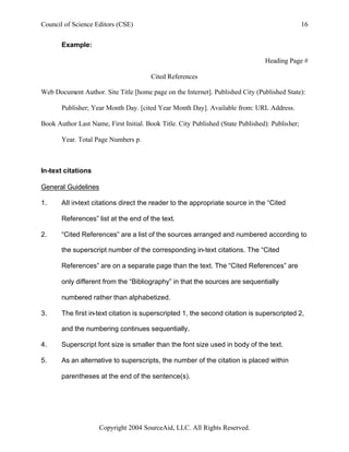 Council of Science Editors (CSE)                                                                 16


       Example:

                                                                                 Heading Page #

                                        Cited References

Web Document Author. Site Title [home page on the Internet]. Published City (Published State):

       Publisher; Year Month Day. [cited Year Month Day]. Available from: URL Address.

Book Author Last Name, First Initial. Book Title. City Published (State Published): Publisher;

       Year. Total Page Numbers p.



In-text citations

General Guidelines

1.     All in-text citations direct the reader to the appropriate source in the “Cited

       References” list at the end of the text.

2.     “Cited References” are a list of the sources arranged and numbered according to

       the superscript number of the corresponding in-text citations. The “Cited

       References” are on a separate page than the text. The “Cited References” are

       only different from the “Bibliography” in that the sources are sequentially

       numbered rather than alphabetized.

3.     The first in-text citation is superscripted 1, the second citation is superscripted 2,

       and the numbering continues sequentially.

4.     Superscript font size is smaller than the font size used in body of the text.

5.     As an alternative to superscripts, the number of the citation is placed within

       parentheses at the end of the sentence(s).




                     Copyright 2004 SourceAid, LLC. All Rights Reserved.
 