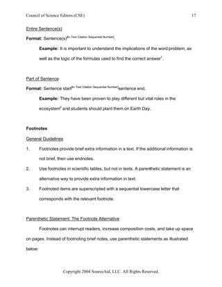 Council of Science Editors (CSE)                                                               17


Entire Sentence(s)

Format: Sentence(s)[In-Text Citation Sequential Number].

         Example: It is important to understand the implications of the word problem, as

         well as the logic of the formulas used to find the correct answer1.



Part of Sentence

Format: Sentence start[In-Text Citation Sequential Number]sentence end.

         Example: They have been proven to play different but vital roles in the

         ecosystem2 and students should plant them on Earth Day.



Footnotes

General Guidelines

1.       Footnotes provide brief extra information in a text. If the additional information is

         not brief, then use endnotes.

2.       Use footnotes in scientific tables, but not in texts. A parenthetic statement is an

         alternative way to provide extra information in text.

3.       Footnoted items are superscripted with a sequential lowercase letter that

         corresponds with the relevant footnote.



Parenthetic Statement: The Footnote Alternative

         Footnotes can interrupt readers, increase composition costs, and take up space

on pages. Instead of footnoting brief notes, use parenthetic statements as illustrated

below:




                       Copyright 2004 SourceAid, LLC. All Rights Reserved.
 