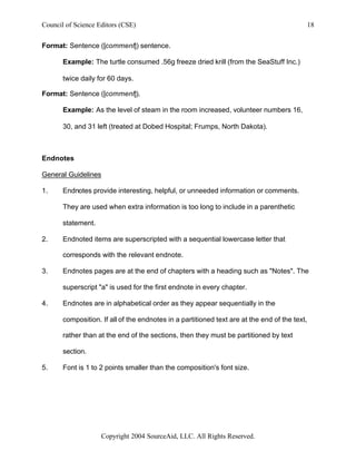 Council of Science Editors (CSE)                                                               18


Format: Sentence ([comment]) sentence.

       Example: The turtle consumed .56g freeze dried krill (from the SeaStuff Inc.)

       twice daily for 60 days.

Format: Sentence ([comment]).

       Example: As the level of steam in the room increased, volunteer numbers 16,

       30, and 31 left (treated at Dobed Hospital; Frumps, North Dakota).



Endnotes

General Guidelines

1.     Endnotes provide interesting, helpful, or unneeded information or comments.

       They are used when extra information is too long to include in a parenthetic

       statement.

2.     Endnoted items are superscripted with a sequential lowercase letter that

       corresponds with the relevant endnote.

3.     Endnotes pages are at the end of chapters with a heading such as "Notes". The

       superscript "a" is used for the first endnote in every chapter.

4.     Endnotes are in alphabetical order as they appear sequentially in the

       composition. If all of the endnotes in a partitioned text are at the end of the text,

       rather than at the end of the sections, then they must be partitioned by text

       section.

5.     Font is 1 to 2 points smaller than the composition's font size.




                    Copyright 2004 SourceAid, LLC. All Rights Reserved.
 