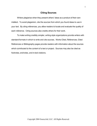 1


                                    Citing Sources

       Writers plagiarize when they present others’ ideas as a product of their own

intellect. To avoid plagiarism, cite the sources from which you found ideas to use in

your text. By citing references, you allow readers to locate and evaluate the quality of

each reference. Citing sources also credits others for their work.

       To make writing credibly simpler, writing style organizations provide writers with

standard formats in which to write and cite sources. Works Cited, References, Cited

References or Bibliography pages provide readers with information about the sources

which contributed to the content of a text or project. Sources may also be cited as

footnotes, endnotes, and in-text citations.




                    Copyright 2004 SourceAid, LLC. All Rights Reserved.
 