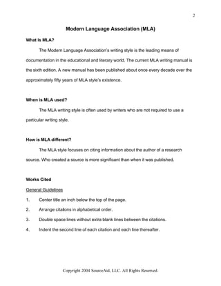 2


                       Modern Language Association (MLA)

What is MLA?

       The Modern Language Association’s writing style is the leading means of

documentation in the educational and literary world. The current MLA writing manual is

the sixth edition. A new manual has been published about once every decade over the

approximately fifty years of MLA style’s existence.



When is MLA used?

       The MLA writing style is often used by writers who are not required to use a

particular writing style.



How is MLA different?

       The MLA style focuses on citing information about the author of a research

source. Who created a source is more significant than when it was published.



Works Cited

General Guidelines

1.     Center title an inch below the top of the page.

2.     Arrange citations in alphabetical order.

3.     Double space lines without extra blank lines between the citations.

4.     Indent the second line of each citation and each line thereafter.




                     Copyright 2004 SourceAid, LLC. All Rights Reserved.
 