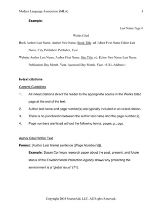 Modern Language Association (MLA)                                                             3


       Example:

                                                                            Last Name Page #

                                        Works Cited

Book Author Last Name, Author First Name. Book Title. ed. Editor First Name Editor Last

       Name. City Published: Publisher, Year.

Website Author Last Name, Author First Name. Site Title. ed. Editor First Name Last Name.

       Publication Day Month. Year. Accessed Day Month. Year. <URL Address>.



In-text citations

General Guidelines

1.     All in-text citations direct the reader to the appropriate source in the Works Cited

       page at the end of the text.

2.     Author last name and page number(s) are typically included in an in-text citation.

3.     There is no punctuation between the author last name and the page number(s).

4.     Page numbers are listed without the following terms: pages, p., pgs.



Author Cited Within Text

Format: [Author Last Name] sentence ([Page Number(s)]).

       Example: Susan Corning’s research paper about the past, present, and future

       status of the Environmental Protection Agency shows why protecting the

       environment is a “global issue” (71).




                    Copyright 2004 SourceAid, LLC. All Rights Reserved.
 