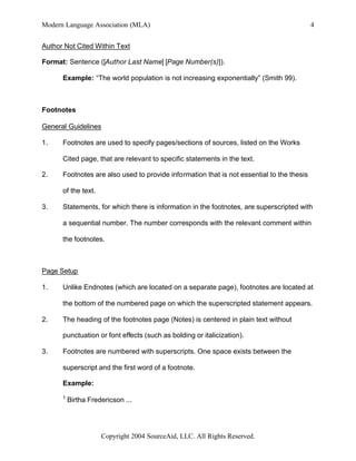 Modern Language Association (MLA)                                                          4


Author Not Cited Within Text

Format: Sentence ([Author Last Name] [Page Number(s)]).

      Example: “The world population is not increasing exponentially” (Smith 99).



Footnotes

General Guidelines

1.    Footnotes are used to specify pages/sections of sources, listed on the Works

      Cited page, that are relevant to specific statements in the text.

2.    Footnotes are also used to provide information that is not essential to the thesis

      of the text.

3.    Statements, for which there is information in the footnotes, are superscripted with

      a sequential number. The number corresponds with the relevant comment within

      the footnotes.



Page Setup

1.    Unlike Endnotes (which are located on a separate page), footnotes are located at

      the bottom of the numbered page on which the superscripted statement appears.

2.    The heading of the footnotes page (Notes) is centered in plain text without

      punctuation or font effects (such as bolding or italicization).

3.    Footnotes are numbered with superscripts. One space exists between the

      superscript and the first word of a footnote.

      Example:
      1
          Birtha Fredericson ...




                     Copyright 2004 SourceAid, LLC. All Rights Reserved.
 
