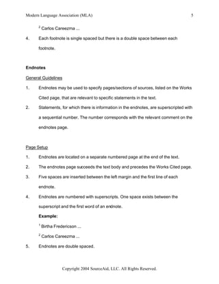 Modern Language Association (MLA)                                                      5

      2
          Carlos Careezma ...

4.    Each footnote is single spaced but there is a double space between each

      footnote.



Endnotes

General Guidelines

1.    Endnotes may be used to specify pages/sections of sources, listed on the Works

      Cited page, that are relevant to specific statements in the text.

2.    Statements, for which there is information in the endnotes, are superscripted with

      a sequential number. The number corresponds with the relevant comment on the

      endnotes page.



Page Setup

1.    Endnotes are located on a separate numbered page at the end of the text.

2.    The endnotes page succeeds the text body and precedes the Works Cited page.

3.    Five spaces are inserted between the left margin and the first line of each

      endnote.

4.    Endnotes are numbered with superscripts. One space exists between the

      superscript and the first word of an endnote.

      Example:
      1
          Birtha Fredericson ...
      2
          Carlos Careezma ...

5.    Endnotes are double spaced.




                     Copyright 2004 SourceAid, LLC. All Rights Reserved.
 
