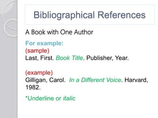 Bibliographical References
A Book with One Author
For example:
(sample)
Last, First. Book Title. Publisher, Year.
(example)
Gilligan, Carol. In a Different Voice. Harvard,
1982.
*Underline or italic
 