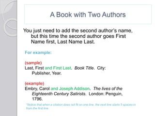 A Book with Two Authors
You just need to add the second author’s name,
but this time the second author goes First
Name first, Last Name Last.
For example:
(sample)
Last, First and First Last. Book Title. City:
Publisher, Year.
(example)
Embry, Carol and Joseph Addison. The lives of the
Eighteenth Century Satirists. London: Penguin,
1796.
*Notice that when a citation does not fit on one line, the next line starts 5 spaces in
from the first line.
 