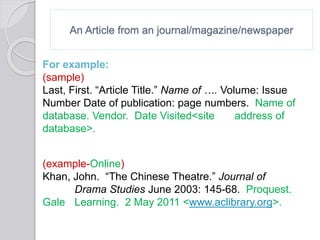 An Article from an journal/magazine/newspaper
For example:
(sample)
Last, First. “Article Title.” Name of …. Volume: Issue
Number Date of publication: page numbers. Name of
database. Vendor. Date Visited<site address of
database>.
(example-Online)
Khan, John. “The Chinese Theatre.” Journal of
Drama Studies June 2003: 145-68. Proquest.
Gale Learning. 2 May 2011 <www.aclibrary.org>.
 