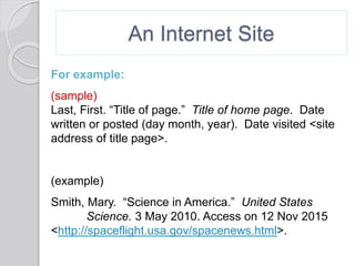 An Internet Site
For example:
(sample)
Last, First. “Title of page.” Title of home page. Date
written or posted (day month, year). Date visited <site
address of title page>.
(example)
Smith, Mary. “Science in America.” United States
Science. 3 May 2010. Access on 12 Nov 2015
<http://spaceflight.usa.gov/spacenews.html>.
 